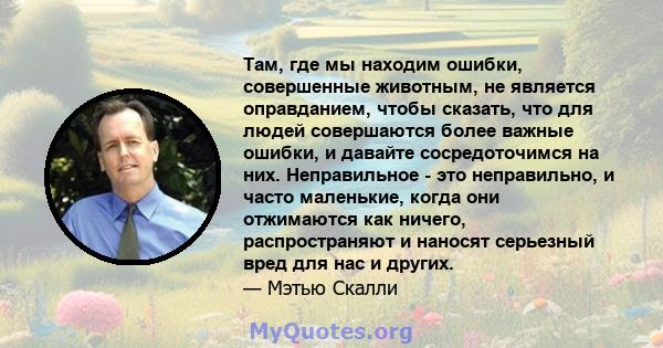 Там, где мы находим ошибки, совершенные животным, не является оправданием, чтобы сказать, что для людей совершаются более важные ошибки, и давайте сосредоточимся на них. Неправильное - это неправильно, и часто