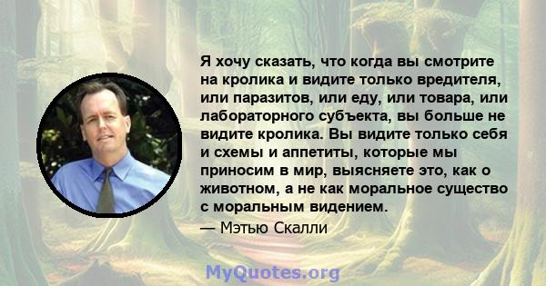 Я хочу сказать, что когда вы смотрите на кролика и видите только вредителя, или паразитов, или еду, или товара, или лабораторного субъекта, вы больше не видите кролика. Вы видите только себя и схемы и аппетиты, которые