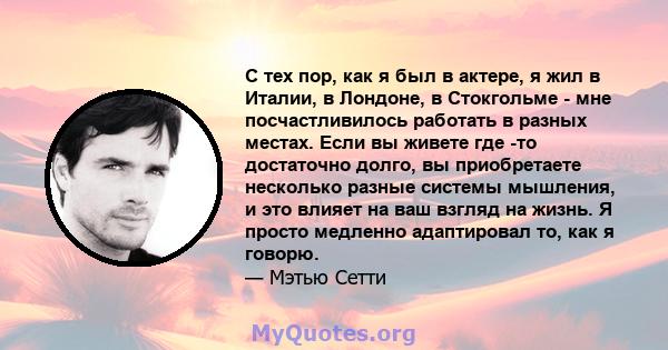 С тех пор, как я был в актере, я жил в Италии, в Лондоне, в Стокгольме - мне посчастливилось работать в разных местах. Если вы живете где -то достаточно долго, вы приобретаете несколько разные системы мышления, и это