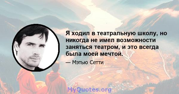 Я ходил в театральную школу, но никогда не имел возможности заняться театром, и это всегда была моей мечтой.