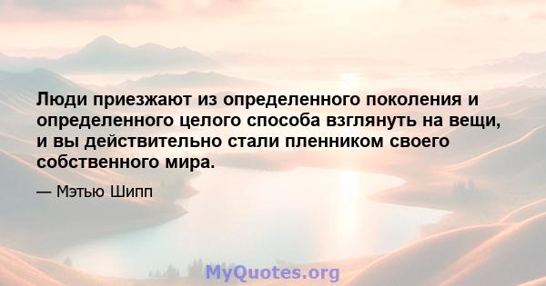 Люди приезжают из определенного поколения и определенного целого способа взглянуть на вещи, и вы действительно стали пленником своего собственного мира.