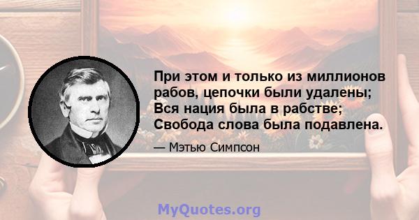 При этом и только из миллионов рабов, цепочки были удалены; Вся нация была в рабстве; Свобода слова была подавлена.