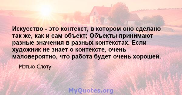 Искусство - это контекст, в котором оно сделано так же, как и сам объект; Объекты принимают разные значения в разных контекстах. Если художник не знает о контексте, очень маловероятно, что работа будет очень хорошей.