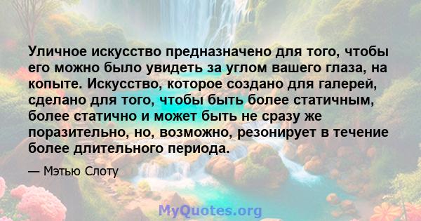 Уличное искусство предназначено для того, чтобы его можно было увидеть за углом вашего глаза, на копыте. Искусство, которое создано для галерей, сделано для того, чтобы быть более статичным, более статично и может быть