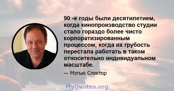 90 -е годы были десятилетием, когда кинопроизводство студии стало гораздо более чисто корпоратизированным процессом, когда их грубость перестала работать в таком относительно индивидуальном масштабе.