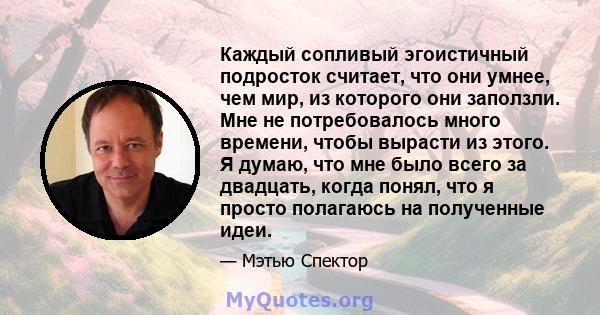 Каждый сопливый эгоистичный подросток считает, что они умнее, чем мир, из которого они заползли. Мне не потребовалось много времени, чтобы вырасти из этого. Я думаю, что мне было всего за двадцать, когда понял, что я