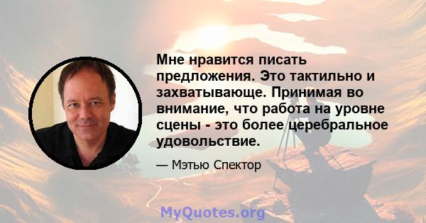 Мне нравится писать предложения. Это тактильно и захватывающе. Принимая во внимание, что работа на уровне сцены - это более церебральное удовольствие.