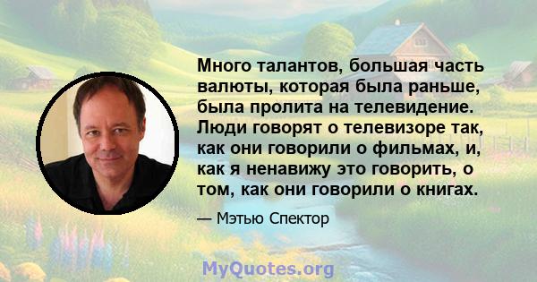 Много талантов, большая часть валюты, которая была раньше, была пролита на телевидение. Люди говорят о телевизоре так, как они говорили о фильмах, и, как я ненавижу это говорить, о том, как они говорили о книгах.