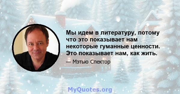 Мы идем в литературу, потому что это показывает нам некоторые гуманные ценности. Это показывает нам, как жить.