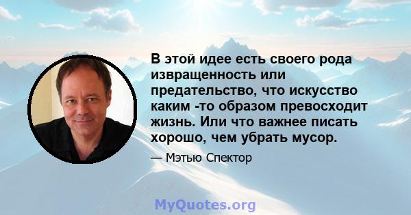 В этой идее есть своего рода извращенность или предательство, что искусство каким -то образом превосходит жизнь. Или что важнее писать хорошо, чем убрать мусор.