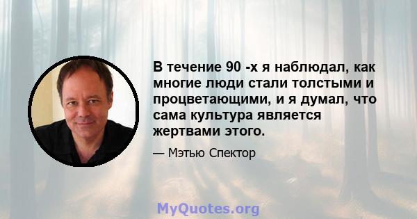 В течение 90 -х я наблюдал, как многие люди стали толстыми и процветающими, и я думал, что сама культура является жертвами этого.