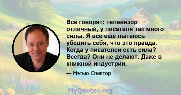 Все говорят: телевизор отличный, у писателя так много силы. Я все еще пытаюсь убедить себя, что это правда. Когда у писателей есть сила? Всегда? Они не делают. Даже в книжной индустрии.