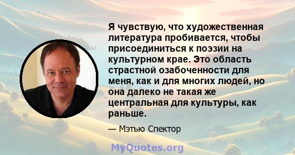 Я чувствую, что художественная литература пробивается, чтобы присоединиться к поэзии на культурном крае. Это область страстной озабоченности для меня, как и для многих людей, но она далеко не такая же центральная для