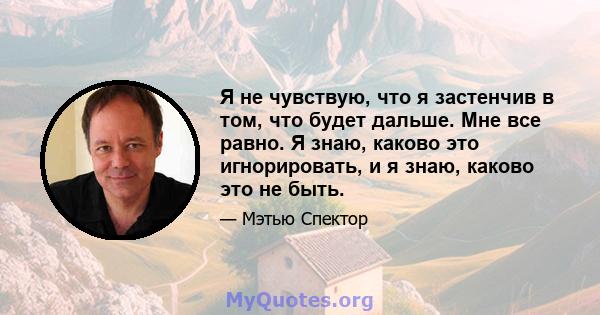 Я не чувствую, что я застенчив в том, что будет дальше. Мне все равно. Я знаю, каково это игнорировать, и я знаю, каково это не быть.