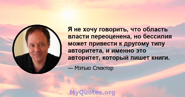 Я не хочу говорить, что область власти переоценена, но бессилия может привести к другому типу авторитета, и именно это авторитет, который пишет книги.