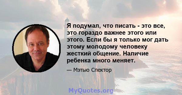 Я подумал, что писать - это все, это гораздо важнее этого или этого. Если бы я только мог дать этому молодому человеку жесткий общение. Наличие ребенка много меняет.