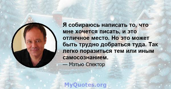 Я собираюсь написать то, что мне хочется писать, и это отличное место. Но это может быть трудно добраться туда. Так легко поразиться тем или иным самосознанием.