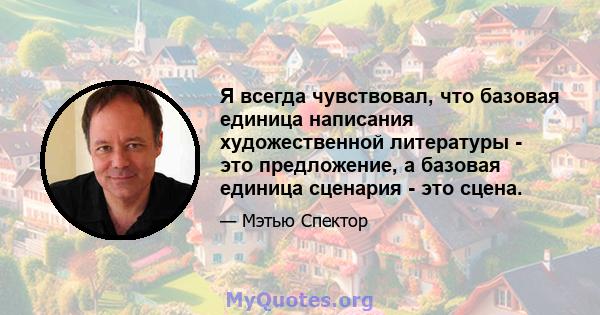 Я всегда чувствовал, что базовая единица написания художественной литературы - это предложение, а базовая единица сценария - это сцена.