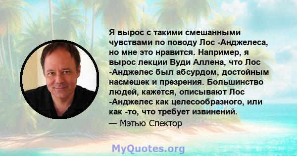 Я вырос с такими смешанными чувствами по поводу Лос -Анджелеса, но мне это нравится. Например, я вырос лекции Вуди Аллена, что Лос -Анджелес был абсурдом, достойным насмешек и презрения. Большинство людей, кажется,