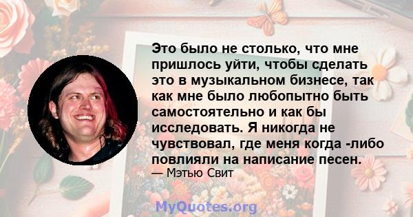 Это было не столько, что мне пришлось уйти, чтобы сделать это в музыкальном бизнесе, так как мне было любопытно быть самостоятельно и как бы исследовать. Я никогда не чувствовал, где меня когда -либо повлияли на