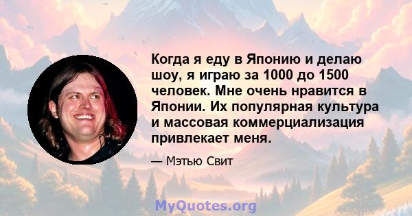 Когда я еду в Японию и делаю шоу, я играю за 1000 до 1500 человек. Мне очень нравится в Японии. Их популярная культура и массовая коммерциализация привлекает меня.