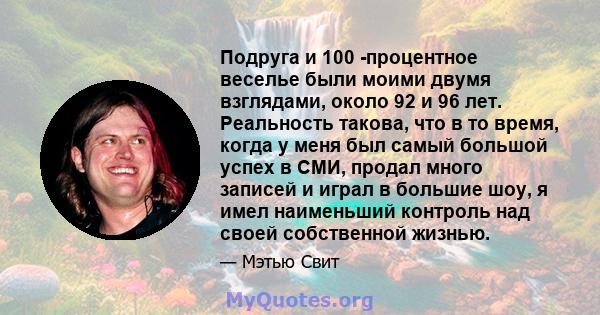 Подруга и 100 -процентное веселье были моими двумя взглядами, около 92 и 96 лет. Реальность такова, что в то время, когда у меня был самый большой успех в СМИ, продал много записей и играл в большие шоу, я имел