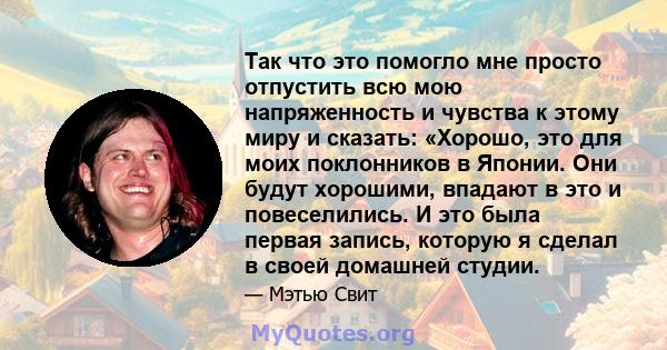 Так что это помогло мне просто отпустить всю мою напряженность и чувства к этому миру и сказать: «Хорошо, это для моих поклонников в Японии. Они будут хорошими, впадают в это и повеселились. И это была первая запись,