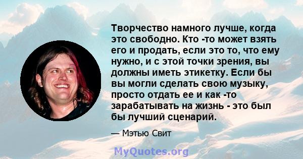 Творчество намного лучше, когда это свободно. Кто -то может взять его и продать, если это то, что ему нужно, и с этой точки зрения, вы должны иметь этикетку. Если бы вы могли сделать свою музыку, просто отдать ее и как