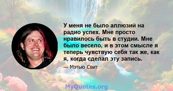 У меня не было аллюзий на радио успех. Мне просто нравилось быть в студии. Мне было весело, и в этом смысле я теперь чувствую себя так же, как я, когда сделал эту запись.