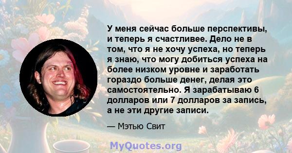 У меня сейчас больше перспективы, и теперь я счастливее. Дело не в том, что я не хочу успеха, но теперь я знаю, что могу добиться успеха на более низком уровне и заработать гораздо больше денег, делая это