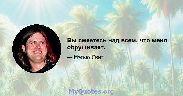 Вы смеетесь над всем, что меня обрушивает.