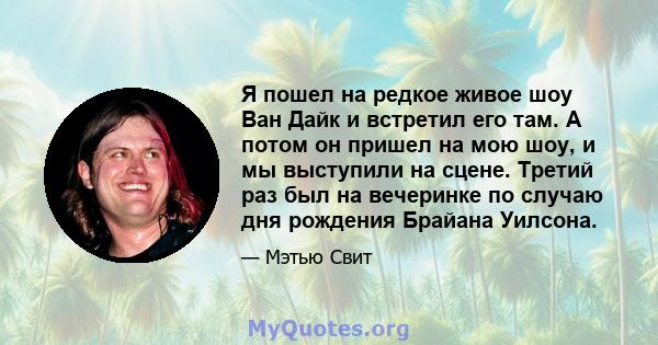 Я пошел на редкое живое шоу Ван Дайк и встретил его там. А потом он пришел на мою шоу, и мы выступили на сцене. Третий раз был на вечеринке по случаю дня рождения Брайана Уилсона.