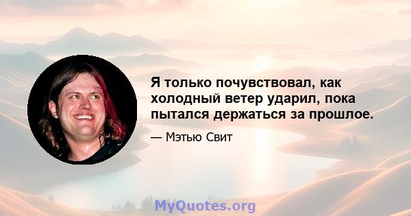 Я только почувствовал, как холодный ветер ударил, пока пытался держаться за прошлое.