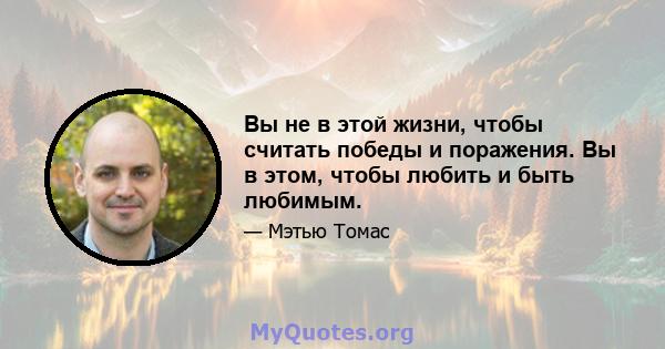 Вы не в этой жизни, чтобы считать победы и поражения. Вы в этом, чтобы любить и быть любимым.