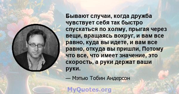 Бывают случаи, когда дружба чувствует себя так быстро спускаться по холму, прыгая через вещи, вращаясь вокруг, и вам все равно, куда вы идете, и вам все равно, откуда вы пришли, Потому что все, что имеет значение, это