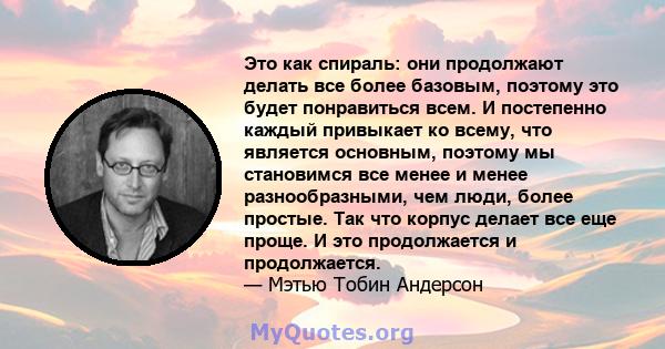 Это как спираль: они продолжают делать все более базовым, поэтому это будет понравиться всем. И постепенно каждый привыкает ко всему, что является основным, поэтому мы становимся все менее и менее разнообразными, чем