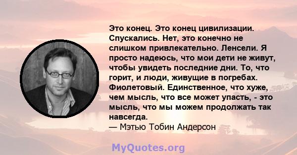 Это конец. Это конец цивилизации. Спускались. Нет, это конечно не слишком привлекательно. Ленсели. Я просто надеюсь, что мои дети не живут, чтобы увидеть последние дни. То, что горит, и люди, живущие в погребах.