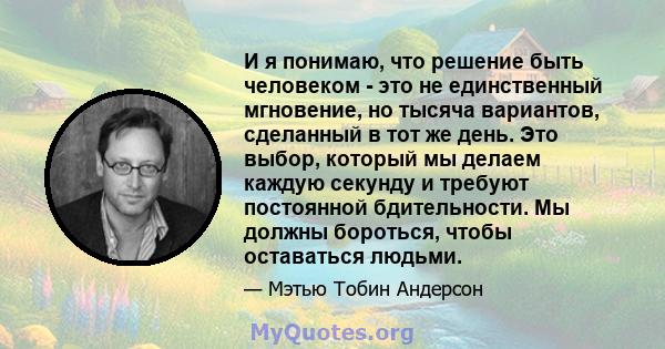 И я понимаю, что решение быть человеком - это не единственный мгновение, но тысяча вариантов, сделанный в тот же день. Это выбор, который мы делаем каждую секунду и требуют постоянной бдительности. Мы должны бороться,