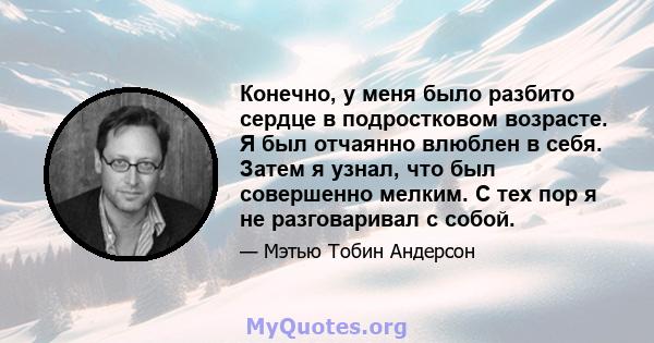 Конечно, у меня было разбито сердце в подростковом возрасте. Я был отчаянно влюблен в себя. Затем я узнал, что был совершенно мелким. С тех пор я не разговаривал с собой.