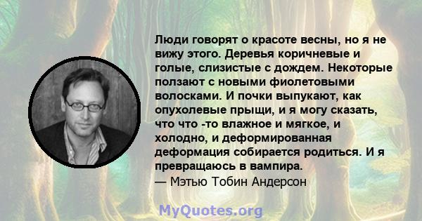 Люди говорят о красоте весны, но я не вижу этого. Деревья коричневые и голые, слизистые с дождем. Некоторые ползают с новыми фиолетовыми волосками. И почки выпукают, как опухолевые прыщи, и я могу сказать, что что -то