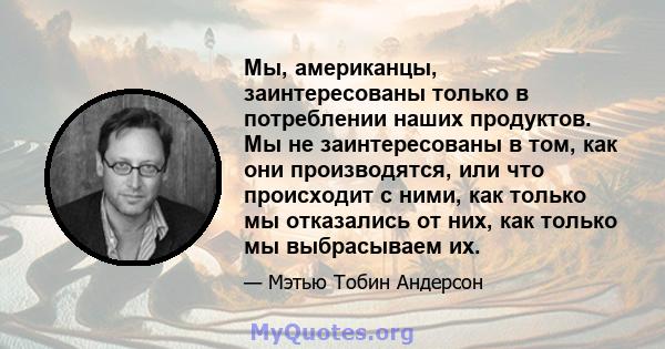 Мы, американцы, заинтересованы только в потреблении наших продуктов. Мы не заинтересованы в том, как они производятся, или что происходит с ними, как только мы отказались от них, как только мы выбрасываем их.