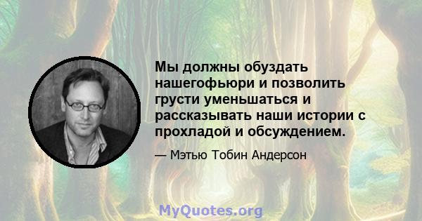 Мы должны обуздать нашегофьюри и позволить грусти уменьшаться и рассказывать наши истории с прохладой и обсуждением.