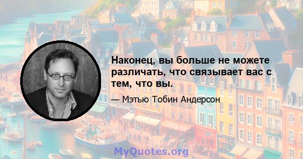 Наконец, вы больше не можете различать, что связывает вас с тем, что вы.