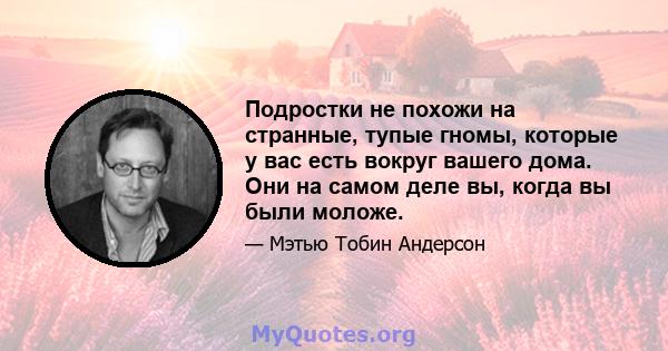 Подростки не похожи на странные, тупые гномы, которые у вас есть вокруг вашего дома. Они на самом деле вы, когда вы были моложе.