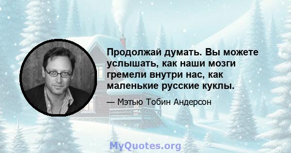 Продолжай думать. Вы можете услышать, как наши мозги гремели внутри нас, как маленькие русские куклы.