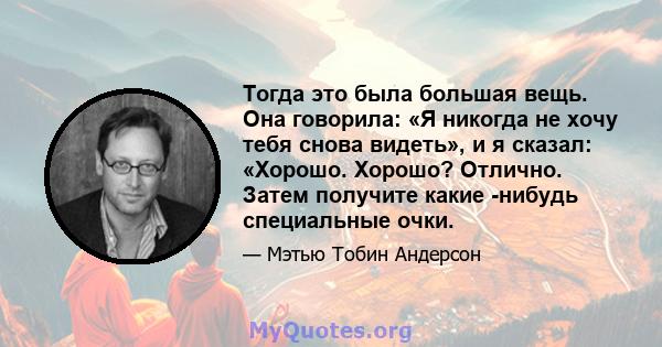 Тогда это была большая вещь. Она говорила: «Я никогда не хочу тебя снова видеть», и я сказал: «Хорошо. Хорошо? Отлично. Затем получите какие -нибудь специальные очки.