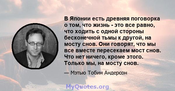 В Японии есть древняя поговорка о том, что жизнь - это все равно, что ходить с одной стороны бесконечной тьмы к другой, на мосту снов. Они говорят, что мы все вместе пересекаем мост снов. Что нет ничего, кроме этого.