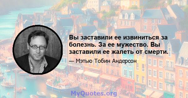 Вы заставили ее извиниться за болезнь. За ее мужество. Вы заставили ее жалеть от смерти.