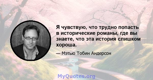 Я чувствую, что трудно попасть в исторические романы, где вы знаете, что эта история слишком хороша.