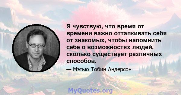 Я чувствую, что время от времени важно отталкивать себя от знакомых, чтобы напомнить себе о возможностях людей, сколько существует различных способов.